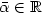 \bar{\alpha} \in \mathbb{R}